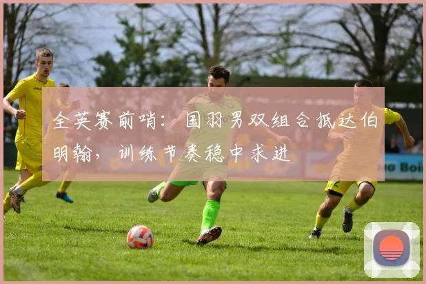 全英赛前哨：国羽男双组合抵达伯明翰，训练节奏稳中求进