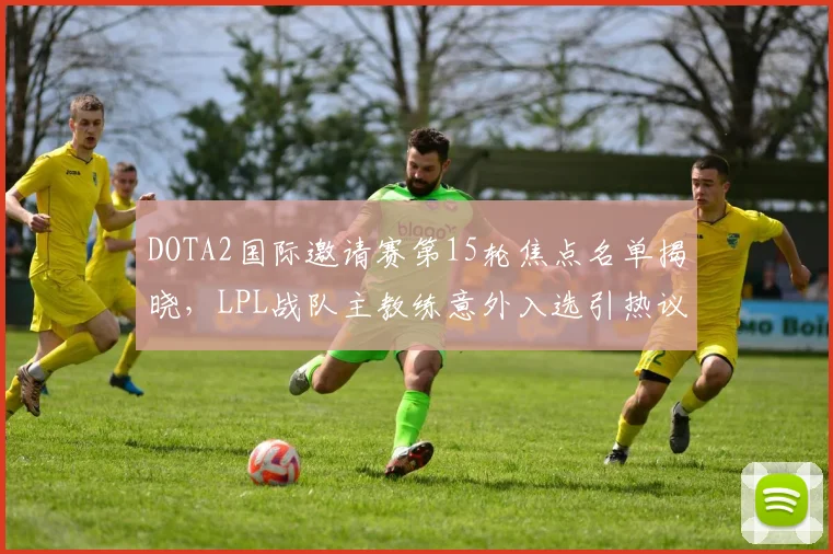 DOTA2国际邀请赛第15轮焦点名单揭晓,LPL战队主教练意外入选引热议