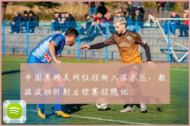 中国男网美网征程渐入深水区，数据波动折射后续赛程隐忧