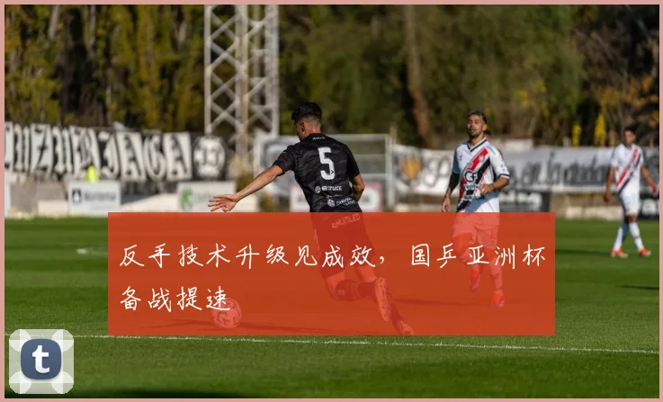 反手技术升级见成效，国乒亚洲杯备战提速