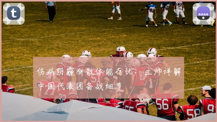 伤病阴霾渐散体能存忧,主帅详解中国代表团备战细节