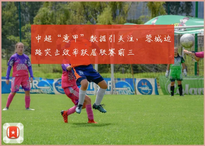 中超“意甲”数据引关注，蓉城边路突击效率跃居联赛前三