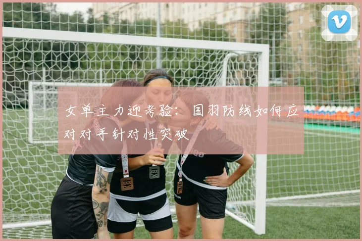 女单主力迎考验：国羽防线如何应对对手针对性突破 - 南宫28