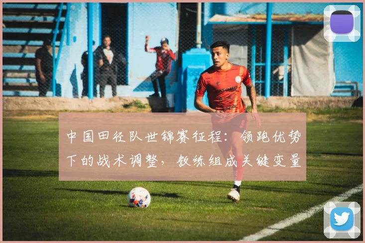 中国田径队世锦赛征程：领跑优势下的战术调整，教练组成关键变量