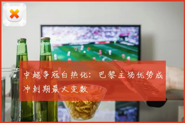 中超争冠白热化：巴黎主场优势成冲刺期最大变数