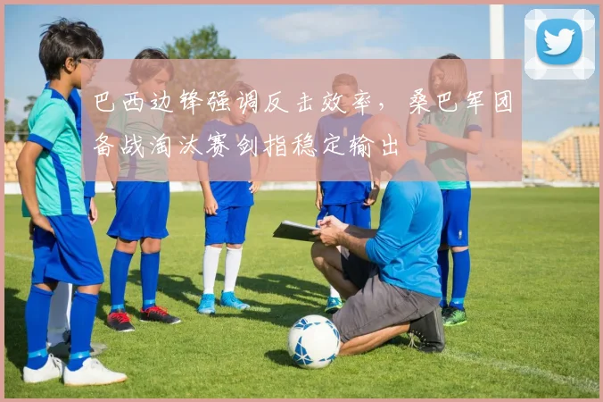 巴西边锋强调反击效率，桑巴军团备战淘汰赛剑指稳定输出 - 南宫28