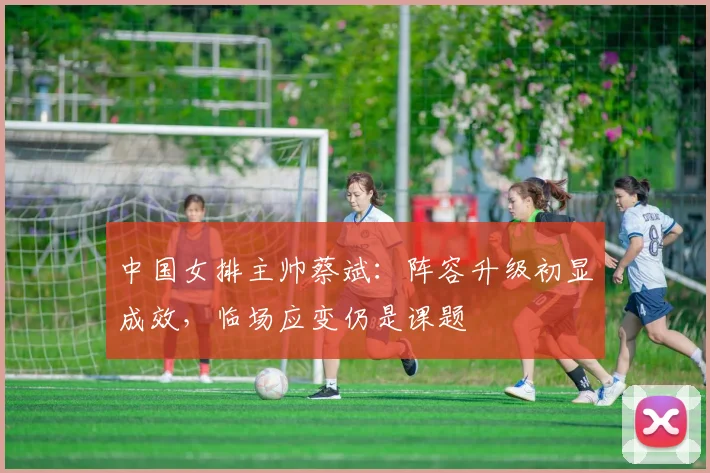 中国女排主帅蔡斌：阵容升级初显成效，临场应变仍是课题
