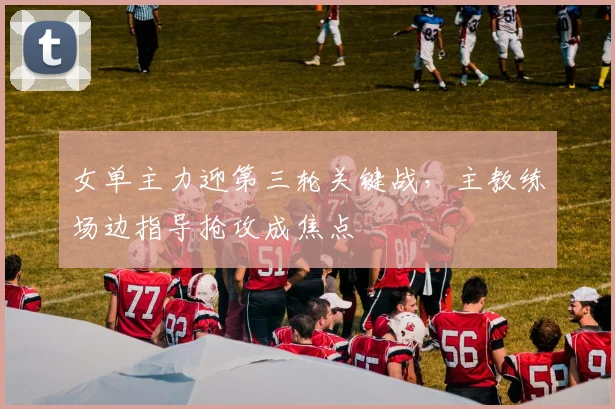 女单主力迎第三轮关键战，主教练场边指导抢攻成焦点 - 南宫28