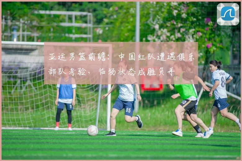 亚运男篮前瞻：中国红队遭遇俱乐部队考验，临场状态成胜负手