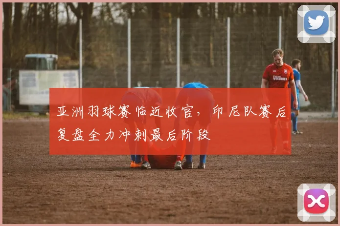 亚洲羽球赛临近收官,印尼队赛后复盘全力冲刺最后阶段