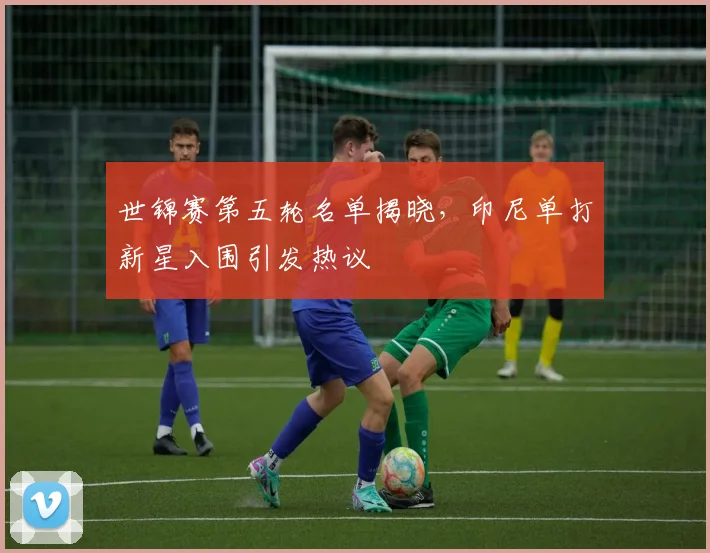 世锦赛第五轮名单揭晓，印尼单打新星入围引发热议