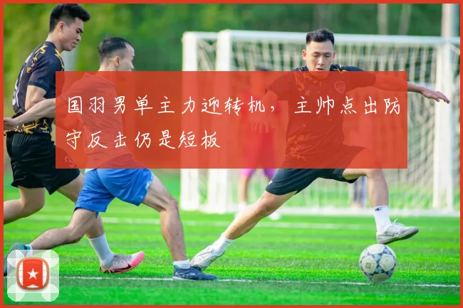 国羽男单主力迎转机，主帅点出防守反击仍是短板 - 南宫28