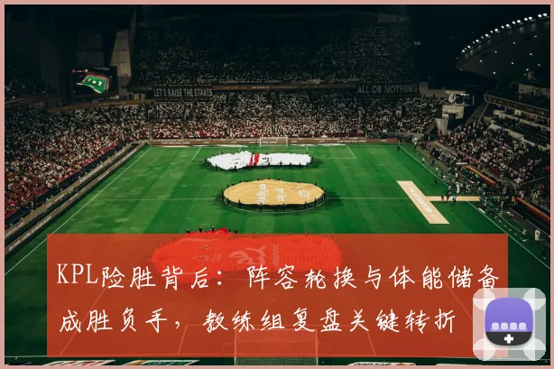 KPL险胜背后：阵容轮换与体能储备成胜负手，教练组复盘关键转折