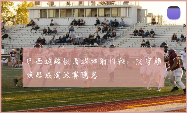 巴西边路快马找回射门靴，防守顽疾恐成淘汰赛隐患 - 南宫28
