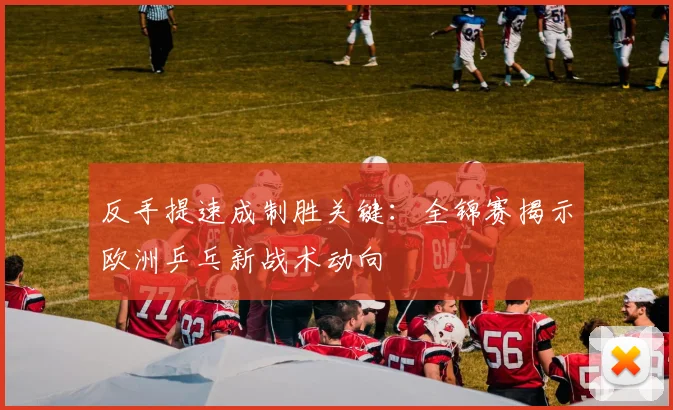 反手提速成制胜关键：全锦赛揭示欧洲乒乓新战术动向