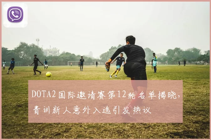 DOTA2国际邀请赛第12轮名单揭晓，青训新人意外入选引发热议