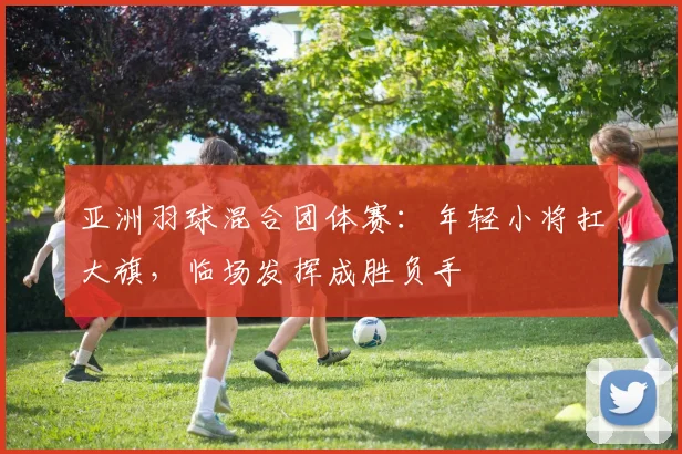亚洲羽球混合团体赛：年轻小将扛大旗，临场发挥成胜负手