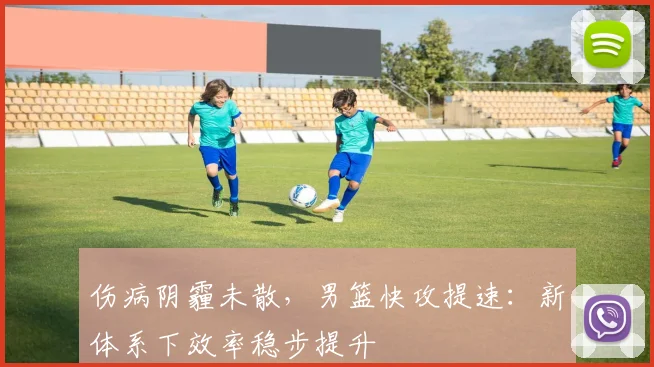 伤病阴霾未散，男篮快攻提速：新体系下效率稳步提升