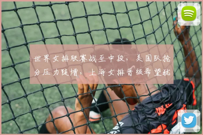 世界女排联赛战至中段，美国队抢分压力陡增，上海女排晋级希望犹存