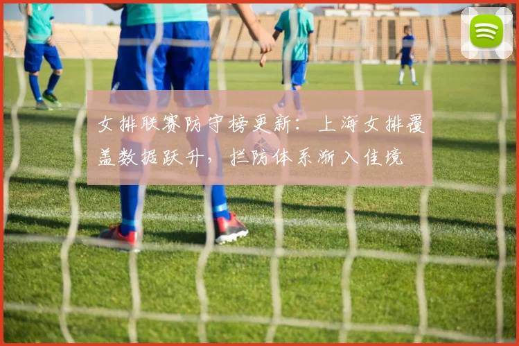 女排联赛防守榜更新：上海女排覆盖数据跃升，拦防体系渐入佳境 - 南宫28