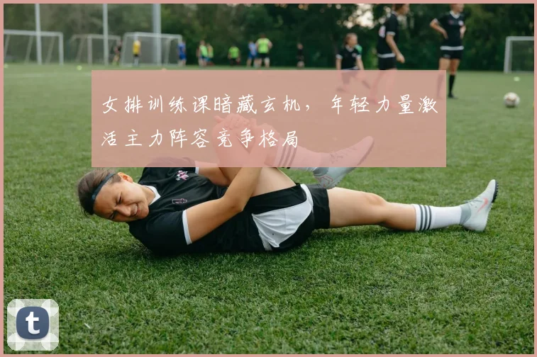 女排训练课暗藏玄机，年轻力量激活主力阵容竞争格局 - 南宫28