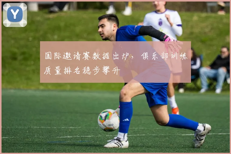 国际邀请赛数据出炉，俱乐部训练质量排名稳步攀升 - 南宫28