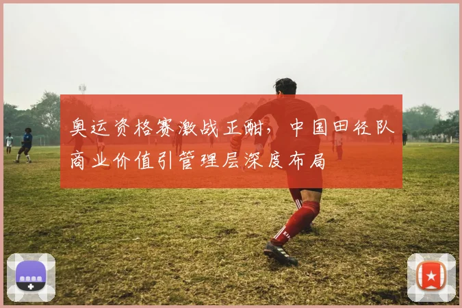 奥运资格赛激战正酣,中国田径队商业价值引管理层深度布局