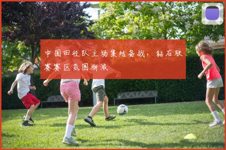 中国田径队主场集结备战,钻石联赛赛区氛围渐浓