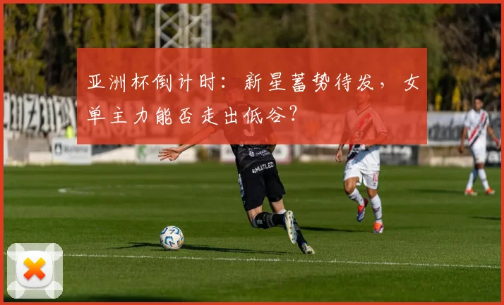 亚洲杯倒计时：新星蓄势待发，女单主力能否走出低谷？