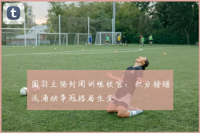 国羽主场封闭训练收官，积分榜暗流涌动争冠格局生变 - 南宫28