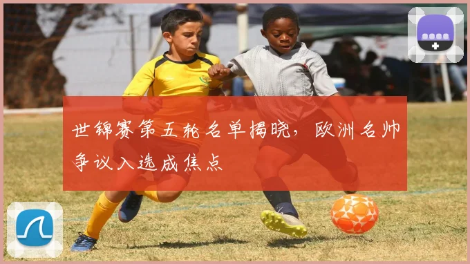 世锦赛第五轮名单揭晓，欧洲名帅争议入选成焦点