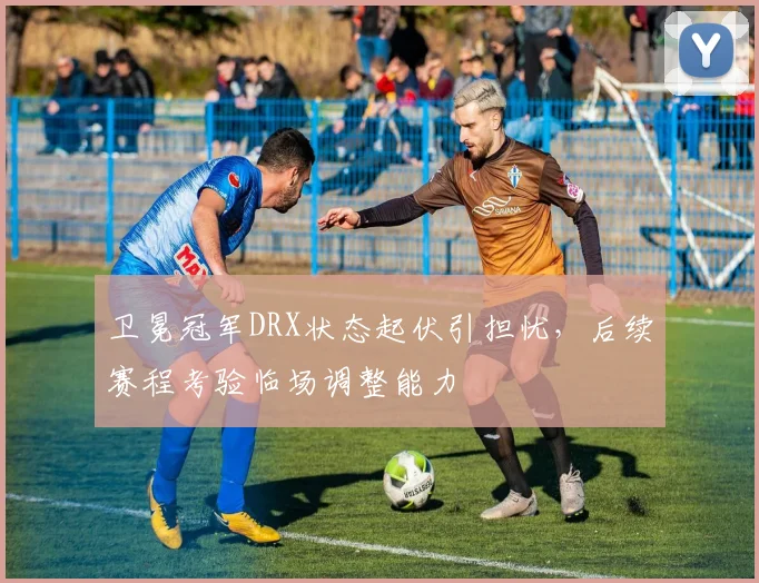 卫冕冠军DRX状态起伏引担忧，后续赛程考验临场调整能力