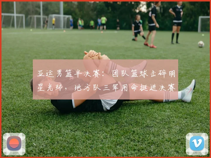 亚运男篮半决赛：团队篮球击碎明星光环，地方队三军用命挺进决赛