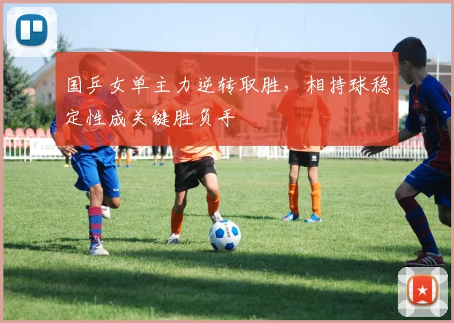 国乒女单主力逆转取胜,相持球稳定性成关键胜负手