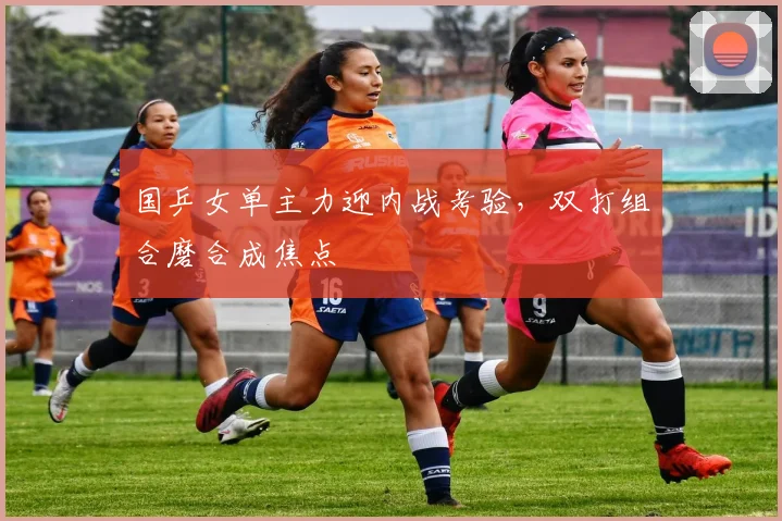 国乒女单主力迎内战考验，双打组合磨合成焦点