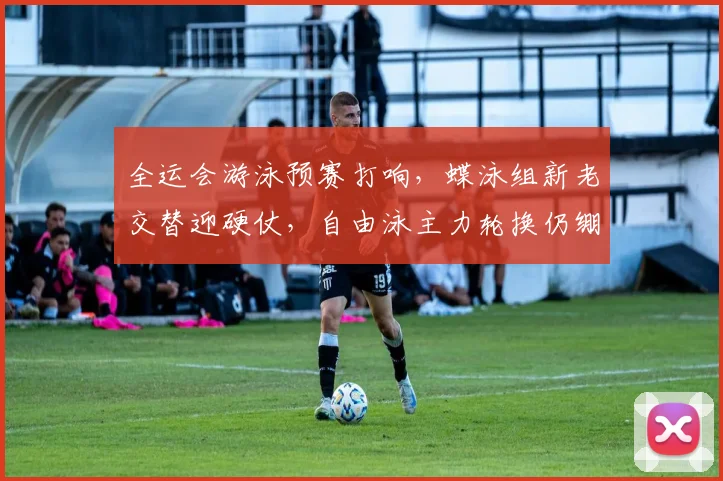 全运会游泳预赛打响，蝶泳组新老交替迎硬仗，自由泳主力轮换仍绷紧弦