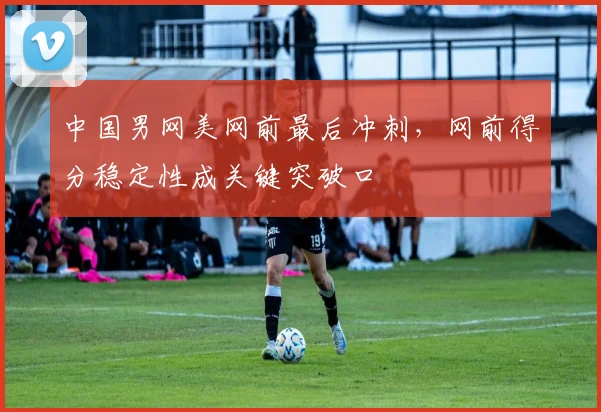 中国男网美网前最后冲刺，网前得分稳定性成关键突破口