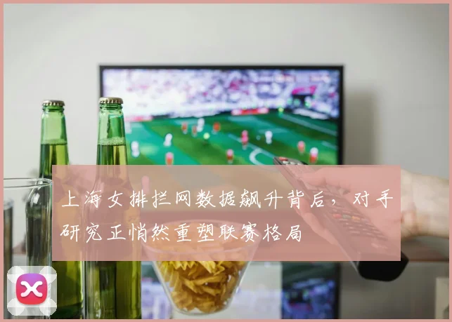 上海女排拦网数据飙升背后，对手研究正悄然重塑联赛格局