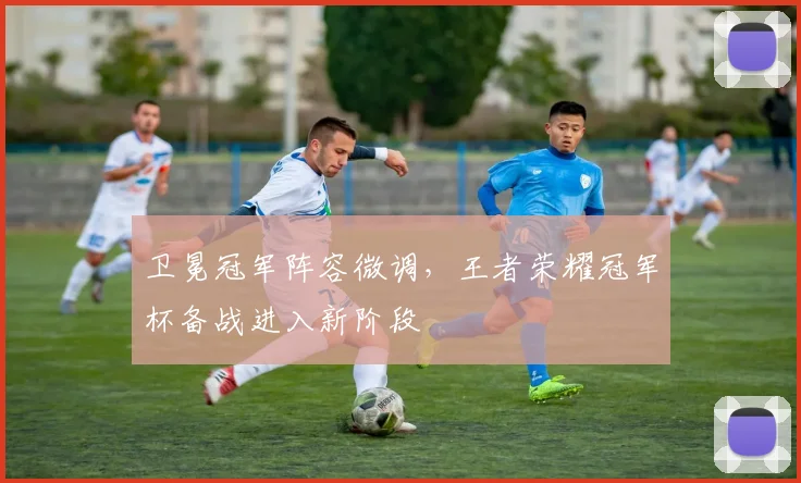卫冕冠军阵容微调，王者荣耀冠军杯备战进入新阶段