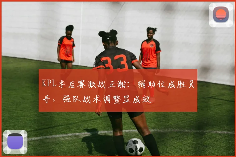 KPL季后赛激战正酣：辅助位成胜负手，强队战术调整显成效