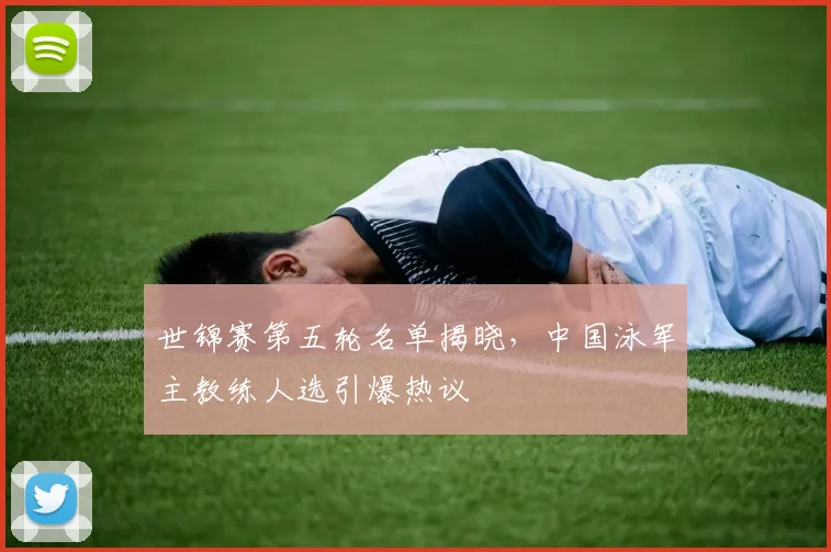 世锦赛第五轮名单揭晓,中国泳军主教练人选引爆热议