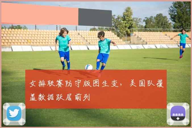 女排联赛防守版图生变，美国队覆盖数据跃居前列 - 南宫28