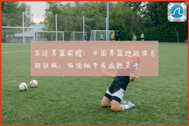 亚运男篮前瞻：中国男篮迎战俱乐部劲旅，临场细节或成胜负手