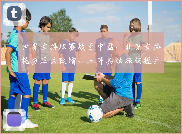 世界女排联赛战至中盘，北京女排抢分压力陡增，土耳其劲旅仍握主动权