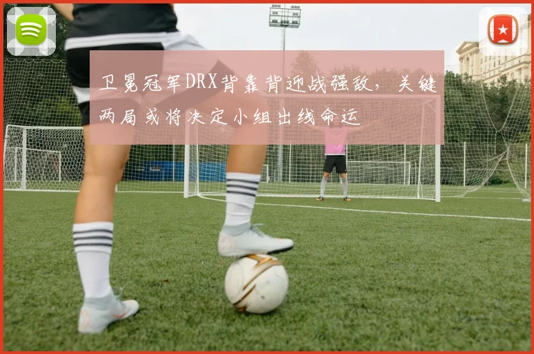 卫冕冠军DRX背靠背迎战强敌，关键两局或将决定小组出线命运